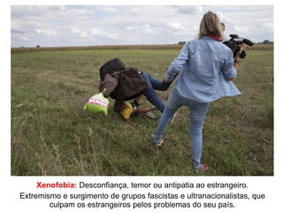 Xenofobia: Desconfiança, temor ou antipatia ao estrangeiro.
Extremismo e surgimento de grupos fascistas e ultranacionalistas, que
culpam os estrangeiros pelos problemas do seu país.
 