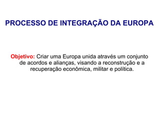 PROCESSO DE INTEGRAÇÃO DA EUROPA
Objetivo: Criar uma Europa unida através um conjunto
de acordos e alianças, visando a reconstrução e a
recuperação econômica, militar e política.
 