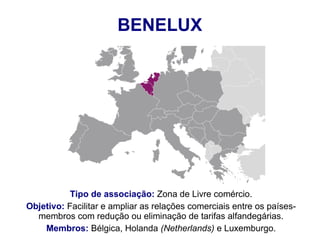 BENELUX
Tipo de associação: Zona de Livre comércio.
Objetivo: Facilitar e ampliar as relações comerciais entre os países-
membros com redução ou eliminação de tarifas alfandegárias.
Membros: Bélgica, Holanda (Netherlands) e Luxemburgo.
 