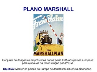 Conjunto de doações e empréstimos dados pelos EUA aos países europeus
para ajudá-los na reconstrução pós-2º GM.
Objetivo: Manter os países da Europa ocidental sob influência americana.
PLANO MARSHALL
 