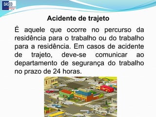 É aquele que ocorre no percurso da
residência para o trabalho ou do trabalho
para a residência. Em casos de acidente
de trajeto, deve-se comunicar ao
departamento de segurança do trabalho
no prazo de 24 horas.
Acidente de trajeto
 