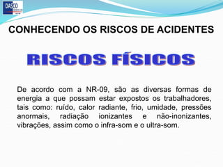 CONHECENDO OS RISCOS DE ACIDENTES
De acordo com a NR-09, são as diversas formas de
energia a que possam estar expostos os trabalhadores,
tais como: ruído, calor radiante, frio, umidade, pressões
anormais, radiação ionizantes e não-inonizantes,
vibrações, assim como o infra-som e o ultra-som.
 