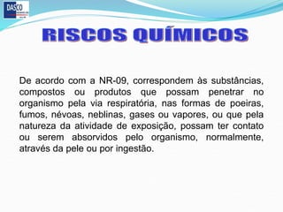 De acordo com a NR-09, correspondem às substâncias,
compostos ou produtos que possam penetrar no
organismo pela via respiratória, nas formas de poeiras,
fumos, névoas, neblinas, gases ou vapores, ou que pela
natureza da atividade de exposição, possam ter contato
ou serem absorvidos pelo organismo, normalmente,
através da pele ou por ingestão.
 