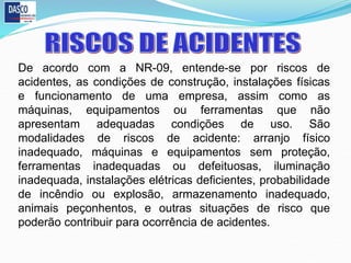 De acordo com a NR-09, entende-se por riscos de
acidentes, as condições de construção, instalações físicas
e funcionamento de uma empresa, assim como as
máquinas, equipamentos ou ferramentas que não
apresentam adequadas condições de uso. São
modalidades de riscos de acidente: arranjo físico
inadequado, máquinas e equipamentos sem proteção,
ferramentas inadequadas ou defeituosas, iluminação
inadequada, instalações elétricas deficientes, probabilidade
de incêndio ou explosão, armazenamento inadequado,
animais peçonhentos, e outras situações de risco que
poderão contribuir para ocorrência de acidentes.
 