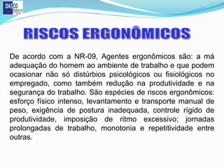 De acordo com a NR-09, Agentes ergonômicos são: a má
adequação do homem ao ambiente de trabalho e que podem
ocasionar não só distúrbios psicológicos ou fisiológicos no
empregado, como também redução na produtividade e na
segurança do trabalho. São espécies de riscos ergonômicos:
esforço físico intenso, levantamento e transporte manual de
peso, exigência de postura inadequada, controle rígido de
produtividade, imposição de ritmo excessivo; jornadas
prolongadas de trabalho, monotonia e repetitividade entre
outras.
 
