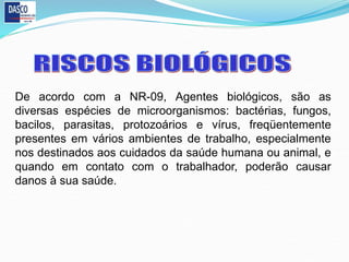De acordo com a NR-09, Agentes biológicos, são as
diversas espécies de microorganismos: bactérias, fungos,
bacilos, parasitas, protozoários e vírus, freqüentemente
presentes em vários ambientes de trabalho, especialmente
nos destinados aos cuidados da saúde humana ou animal, e
quando em contato com o trabalhador, poderão causar
danos à sua saúde.
 