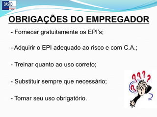 OBRIGAÇÕES DO EMPREGADOR
- Fornecer gratuitamente os EPI’s;
- Adquirir o EPI adequado ao risco e com C.A.;
- Treinar quanto ao uso correto;
- Substituir sempre que necessário;
- Tornar seu uso obrigatório.
 