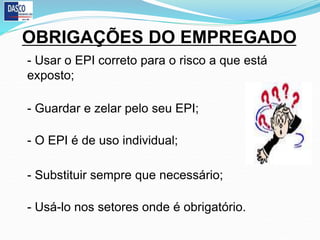OBRIGAÇÕES DO EMPREGADO
- Usar o EPI correto para o risco a que está
exposto;
- Guardar e zelar pelo seu EPI;
- O EPI é de uso individual;
- Substituir sempre que necessário;
- Usá-lo nos setores onde é obrigatório.
 