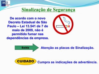 Sinalização de Segurança
De acordo com o novo
Decreto Estadual de São
Paulo – Lei 13.541 de 7 de
maio de 2009, não é
permitido fumar nas
dependências da empresa.
Saída
CUIDADO
Atenção as placas de Sinalização.
Cumpra as indicações de advertência.
 