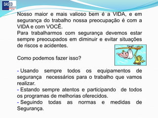 Nosso maior e mais valioso bem é a VIDA, e em
segurança do trabalho nossa preocupação é com a
VIDA e com VOCÊ.
Para trabalharmos com segurança devemos estar
sempre preocupados em diminuir e evitar situações
de riscos e acidentes.
Como podemos fazer isso?
- Usando sempre todos os equipamentos de
segurança necessários para o trabalho que vamos
realizar.
- Estando sempre atentos e participando de todos
os programas de melhorias oferecidos.
- Seguindo todas as normas e medidas de
Segurança.
 
