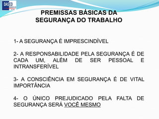 PREMISSAS BÁSICAS DA
SEGURANÇA DO TRABALHO
1- A SEGURANÇA É IMPRESCINDÍVEL
2- A RESPONSABILIDADE PELA SEGURANÇA É DE
CADA UM, ALÉM DE SER PESSOAL E
INTRANSFERÍVEL
3- A CONSCIÊNCIA EM SEGURANÇA É DE VITAL
IMPORTÂNCIA
4- O ÚNICO PREJUDICADO PELA FALTA DE
SEGURANÇA SERÁ VOCÊ MESMO
 