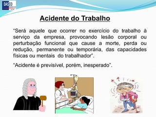 Acidente do Trabalho
“Será aquele que ocorrer no exercício do trabalho à
serviço da empresa, provocando lesão corporal ou
perturbação funcional que cause a morte, perda ou
redução, permanente ou temporária, das capacidades
físicas ou mentais do trabalhador”.
“Acidente é previsível, porém, inesperado”.
 