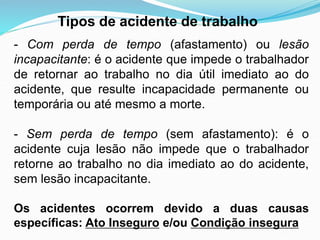 Tipos de acidente de trabalho
- Com perda de tempo (afastamento) ou lesão
incapacitante: é o acidente que impede o trabalhador
de retornar ao trabalho no dia útil imediato ao do
acidente, que resulte incapacidade permanente ou
temporária ou até mesmo a morte.
- Sem perda de tempo (sem afastamento): é o
acidente cuja lesão não impede que o trabalhador
retorne ao trabalho no dia imediato ao do acidente,
sem lesão incapacitante.
Os acidentes ocorrem devido a duas causas
específicas: Ato Inseguro e/ou Condição insegura
 