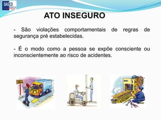 ATO INSEGURO
- São violações comportamentais de regras de
segurança pré estabelecidas.
- É o modo como a pessoa se expõe consciente ou
inconscientemente ao risco de acidentes.
 