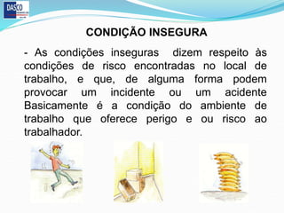 - As condições inseguras dizem respeito às
condições de risco encontradas no local de
trabalho, e que, de alguma forma podem
provocar um incidente ou um acidente
Basicamente é a condição do ambiente de
trabalho que oferece perigo e ou risco ao
trabalhador.
CONDIÇÃO INSEGURA
 