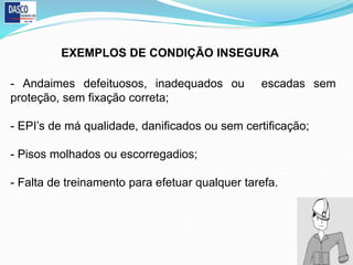 - Andaimes defeituosos, inadequados ou escadas sem
proteção, sem fixação correta;
- EPI’s de má qualidade, danificados ou sem certificação;
- Pisos molhados ou escorregadios;
- Falta de treinamento para efetuar qualquer tarefa.
EXEMPLOS DE CONDIÇÃO INSEGURA
 