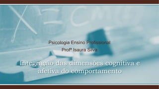 Integração das dimensões cognitiva e
afetiva do comportamento
Psicologia Ensino Profissional
Profª Isaura Silva
 