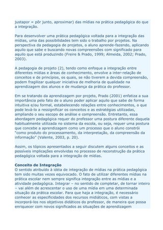 justapor = pôr junto, aproximar) das mídias na prática pedagógica do que
a integração.

Para desenvolver uma prática pedagógica voltada para a integração das
mídias, uma das possibilidades tem sido o trabalho por projetos. Na
perspectiva da pedagogia de projetos, o aluno aprende-fazendo, aplicando
aquilo que sabe e buscando novas compreensões com significado para
aquilo que está produzindo (Freire & Prado, 1999; Almeida, 2002; Prado,
2003).

A pedagogia de projeto (2), tendo como enfoque a integração entre
diferentes mídias e áreas de conhecimento, envolve a inter-relação de
conceitos e de princípios, os quais, se não tiverem a devida compreensão,
podem fragilizar qualquer iniciativa de melhoria de qualidade na
aprendizagem dos alunos e de mudança da prática do professor.

Em se tratando da aprendizagem por projeto, Prado (2001) enfatiza a sua
importância pelo fato de o aluno poder aplicar aquilo que sabe de forma
intuitiva e/ou formal, estabelecendo relações entre conhecimentos, o que
pode levá-lo a ressignificar os conceitos e as estratégias utilizadas,
ampliando o seu escopo de análise e compreensão. Entretanto, essa
abordagem pedagógica requer do professor uma postura diferente daquela
habitualmente utilizada no sistema da escola, ou seja, requer uma postura
que concebe a aprendizagem como um processo que o aluno constrói
“como produto do processamento, da interpretação, da compreensão da
informação” (Valente, 2003, p. 20).

Assim, os tópicos apresentados a seguir discutem alguns conceitos e as
possíveis implicações envolvidas no processo de reconstrução da prática
pedagógica voltada para a integração de mídias.

Conceito de Integração
O sentido atribuído à idéia de integração de mídias na prática pedagógica
tem sido muitas vezes equivocado. O fato de utilizar diferentes mídias na
prática escolar nem sempre significa integração entre as mídias e a
atividade pedagógica. Integrar – no sentido de completar, de tornar inteiro
– vai além de acrescentar o uso de uma mídia em uma determinada
situação da prática escolar. Para que haja a integração, é necessário
conhecer as especificidades dos recursos midiáticos, com vistas a
incorporá-los nos objetivos didáticos do professor, de maneira que possa
enriquecer com novos significados as situações de aprendizagem
 