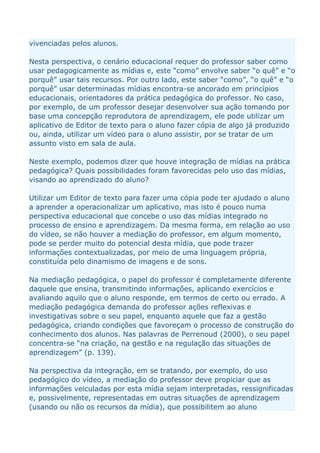 vivenciadas pelos alunos.

Nesta perspectiva, o cenário educacional requer do professor saber como
usar pedagogicamente as mídias e, este “como” envolve saber “o quê” e “o
porquê” usar tais recursos. Por outro lado, este saber “como”, “o quê” e “o
porquê” usar determinadas mídias encontra-se ancorado em princípios
educacionais, orientadores da prática pedagógica do professor. No caso,
por exemplo, de um professor desejar desenvolver sua ação tomando por
base uma concepção reprodutora de aprendizagem, ele pode utilizar um
aplicativo de Editor de texto para o aluno fazer cópia de algo já produzido
ou, ainda, utilizar um vídeo para o aluno assistir, por se tratar de um
assunto visto em sala de aula.

Neste exemplo, podemos dizer que houve integração de mídias na prática
pedagógica? Quais possibilidades foram favorecidas pelo uso das mídias,
visando ao aprendizado do aluno?

Utilizar um Editor de texto para fazer uma cópia pode ter ajudado o aluno
a aprender a operacionalizar um aplicativo, mas isto é pouco numa
perspectiva educacional que concebe o uso das mídias integrado no
processo de ensino e aprendizagem. Da mesma forma, em relação ao uso
do vídeo, se não houver a mediação do professor, em algum momento,
pode se perder muito do potencial desta mídia, que pode trazer
informações contextualizadas, por meio de uma linguagem própria,
constituída pelo dinamismo de imagens e de sons.

Na mediação pedagógica, o papel do professor é completamente diferente
daquele que ensina, transmitindo informações, aplicando exercícios e
avaliando aquilo que o aluno responde, em termos de certo ou errado. A
mediação pedagógica demanda do professor ações reflexivas e
investigativas sobre o seu papel, enquanto aquele que faz a gestão
pedagógica, criando condições que favoreçam o processo de construção do
conhecimento dos alunos. Nas palavras de Perrenoud (2000), o seu papel
concentra-se “na criação, na gestão e na regulação das situações de
aprendizagem” (p. 139).

Na perspectiva da integração, em se tratando, por exemplo, do uso
pedagógico do vídeo, a mediação do professor deve propiciar que as
informações veiculadas por esta mídia sejam interpretadas, ressignificadas
e, possivelmente, representadas em outras situações de aprendizagem
(usando ou não os recursos da mídia), que possibilitem ao aluno
 