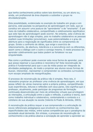 que tenha conhecimento prático sobre tais domínios, ou um aluno ou,
ainda, um profissional da área disposto a subsidiar o grupo na
atividade/projeto.

Esta possibilidade, evidenciada no exemplo do trabalho em grupo e em
parceria, está pautada na perspectiva de aprendizagem em rede, que se
constitui em assumir uma postura de “aprendente” e de “ensinante”. É por
meio do trabalho colaborativo, compartilhado e coletivamente significativo
que este tipo de aprendizagem pode ocorrer. No entanto, esta vivência de
aprendizagem não é algo simples, pois no trabalho colaborativo as pessoas
expõem suas limitações (provisórias), suas potencialidades e o grau de
abertura para a negociação de significados entre os componentes do
grupo. Existe o confronto de idéias, que exige o exercício de
relacionamento, de abertura, tolerância e a convivência com os diferentes,
assim como o diálogo com o outro e consigo mesmo. É neste processo de
aprender coletivamente que todos podem se fortalecer na sua
singularidade.

Mas como o professor pode vivenciar esta nova forma de aprender, para
que possa repensar a sua prática e reconstruí-la? Esta reconstrução da
prática é fundamental para que o uso da mídia possa ser integrado às
atividades pedagógicas, de modo a propiciar aos alunos novas formas de
buscar, interpretar, representar e compreender os conteúdos curriculares
num escopo ampliado de ressignificações.

O processo de reconstrução da prática não é simples. Para isto, é
necessário propiciar ao professor uma vivência de aprendizagem, em que
possa refletir de várias maneiras sobre a própria prática, compartilhando
suas experiências, leituras e reflexões com seus pares. Isto significa que o
professor, atualmente, pode participar de programas de formação
continuada desenvolvidos por meio de ambientes virtuais que privilegiem
as interações, a articulação entre a ação e reflexão, a prática e teoria, bem
como trabalho individual e colaborativo, contemplando o contexto e o
cotidiano de sua atuação na escola (Valente & Prado & Almeida, 2003).

A reconstrução da prática requer a sua compreensão e a articulação de
novos referenciais pedagógicos que envolvem os conhecimentos das
especificidades das mídias, entre outras competências que o paradigma da
sociedade atual demanda. Em síntese, o processo de reconstrução do
conhecimento e da prática abarca a concepção de aprender a aprender ao
 