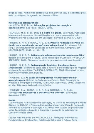 longo da vida, numa rede colaborativa que, por sua vez, é viabilizada pela
rede tecnológica, integrando as diversas mídias.


Referências bibliográficas
- ALMEIDA, M. E. B. de. Educação, projetos, tecnologia e
conhecimento. São Paulo: PROEM, 2002.

- ALMEIDA, M. E. B. de. O eu e o outro no grupo. São Paulo, Publicação
interna em documentos disponibilizados em cursos promovidos pelo
Programa de Pós-Graduação em Educação: Currículo da PUC-SP, 2004.

- FREIRE, F. M. P. & PRADO, M. E. B. B. Projeto Pedagógico: Pano de
fundo para escolha de um software educacional. In: Valente, J.A.
(org.). O computador na Sociedade do Conhecimento. Campinas, SP:
UNICAMP-NIED, 1999. p. 111-129.

- PRADO, M. E. B. B. Articulando saberes e transformando a prática.
Boletim do Salto para o Futuro. Série Tecnologia e Currículo, TV-ESCOLA-
SEED-MEC, 2001. Disponível no site: http:www.tvebrasil.com.br/salto.

- PRADO, M. E. B. B. Pedagogia de Projetos: Fundamentos e
Implicações. Boletim do Salto para o Futuro. Série Pedagogia de Projetos
e integração de mídias, TV-ESCOLA-SEED-MEC, 2003. Disponível no site:
http:www.tvebrasil.com.br/salto.

- VALENTE, J. A. O papel do computador no processo ensino-
aprendizagem. Boletim do Salto para o Futuro. Série Pedagogia de
Projetos e integração de mídias, TV-ESCOLA-SEED-MEC, 2003. Disponível
no site: http:www.tvebrasil.com.br/salto.

- VALENTE, J. A., PRADO, M. E. B. B. & ALMEIDA, M. E. B. de.
Formação de Educadores a Distância Via Internet. São Paulo:
Avercamp, 2003.

Notas
(1) Professora na Faculdade de Educação, no Curso de Tecnologia e Mídias
Digitais da PUC/SP e Pesquisadora-colaboradora-voluntária do Núcleo de
Informática Aplicada à Educação NIED-UNICAMP. Autora de publicações
sobre Tecnologia, educação a distância e formação de educadores.
Consultora dessa série.

(2) Ver mais detalhes em PRADO, M.E.B.B. Pedagogia de Projetos:
Fundamentos e Implicações. Boletim do Salto para o Futuro. Série
 