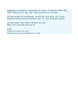 Pedagogia de projetos e integração de mídias, TV-ESCOLA-SEED-MEC,
2003. Disponível no site: http: www.tvebrasil.com.br/salto.

(3) Este projeto foi coordenado, na PUC/SP, pela Profa. Dra. Maria
Elizabeth Bianconcini de Almeida e Prof. Dr. José Armando Valente.

(4) Para saber mais sobre e-ProInfo ver site:
http://www.eproinfo.mec.gov.br

Fonte
Postado por Joanirse às 14:27
Marcadores: Textos Mª Elisabette B. B. Prado
 
