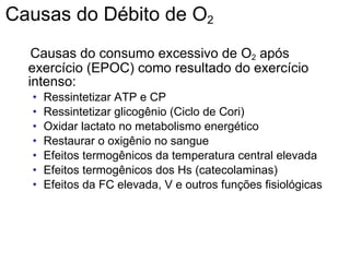 Causas do Débito de O 2 Causas do consumo excessivo de O 2  após exercício (EPOC) como resultado do exercício intenso: Ressintetizar ATP e CP Ressintetizar glicogênio (Ciclo de Cori) Oxidar lactato no metabolismo energético Restaurar o oxigênio no sangue Efeitos termogênicos da temperatura central elevada Efeitos termogênicos dos Hs (catecolaminas) Efeitos da FC elevada, V e outros funções fisiológicas 