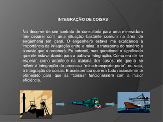 INTEGRAÇÃO DE COISAS
No decorrer de um contrato de consultoria para uma mineradora
me deparei com uma situação bastante comum na área de
engenharia em geral. O engenheiro estava me explicando a
importância da integração entre a mina, o transporte do minério e
o navio que o receberá. Eu entendi, mas questionei o significado
que ele estava dando para a palavra Integração. Como era de se
esperar, como acontece na maioria dos casos, ele queria se
referir à integração do processo “mina-transporte-porto”, ou seja,
a integração de coisas. E acrescentou que era tudo racionalmente
planejado para que as “coisas” funcionassem com a maior
eficiência.

 
