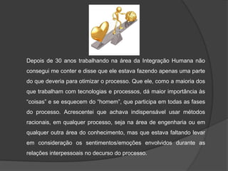 Depois de 30 anos trabalhando na área da Integração Humana não
consegui me conter e disse que ele estava fazendo apenas uma parte

do que deveria para otimizar o processo. Que ele, como a maioria dos
que trabalham com tecnologias e processos, dá maior importância às
“coisas” e se esquecem do “homem”, que participa em todas as fases
do processo. Acrescentei que achava indispensável usar métodos
racionais, em qualquer processo, seja na área de engenharia ou em
qualquer outra área do conhecimento, mas que estava faltando levar
em consideração os sentimentos/emoções envolvidos durante as

relações interpessoais no decurso do processo.

 