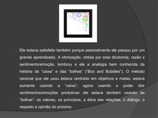 Ele estava satisfeito também porque pessoalmente ele passou por um
grande aprendizado. A otimização, obtida por esta dicotomia, razão x
sentimento/emoção, lembrou a ele a analogia bem conhecida da
história da “caixa” e das “bolhas” (“Box and Bubbles”). O método
racional que ele usou estava centrado em objetivos e metas, estava
somente

usando

a

“caixa”;

agora

usando

o

poder

dos

sentimentos/emoções produtivas ele estava também usando as
“bolhas”: os valores, os princípios, a ética das relações, o diálogo, o

respeito à opinião do próximo.

 