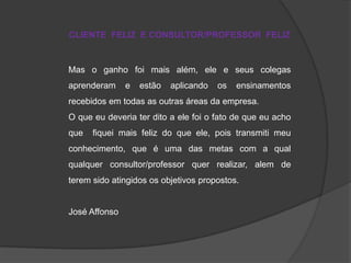 CLIENTE FELIZ E CONSULTOR/PROFESSOR FELIZ

Mas o ganho foi mais além, ele e seus colegas
aprenderam

e

estão

aplicando

os

ensinamentos

recebidos em todas as outras áreas da empresa.
O que eu deveria ter dito a ele foi o fato de que eu acho
que

fiquei mais feliz do que ele, pois transmiti meu

conhecimento, que é uma das metas com a qual
qualquer consultor/professor quer realizar, alem de
terem sido atingidos os objetivos propostos.

José Affonso

 