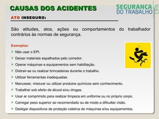 ATO INSEGURO:
São atitudes, atos, ações ou comportamentos do trabalhador
contrários às normas de segurança.
Exemplos:
 Não usar o EPI.
 Deixar materiais espalhados pelo corredor.
 Operar máquinas e equipamentos sem habilitação.
 Distrair-se ou realizar brincadeiras durante o trabalho.
 Utilizar ferramentas inadequadas.
 Manusear, misturar ou utilizar produtos químicos sem conhecimento.
 Trabalhar sob efeito de álcool e/ou drogas.
 Usar ar comprimido para realizar limpeza em uniforme ou no próprio corpo.
 Carregar peso superior ao recomendado ou de modo a dificultar visão.
 Desligar dispositivos de proteção coletiva de máquinas e/ou equipamentos.
CAUSAS DOS ACIDENTECAUSAS DOS ACIDENTESS
 
