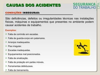 CONDIÇÕES INSEGURAS:
São deficiências, defeitos ou irregularidades técnicas nas instalações
físicas, máquinas e equipamentos que presentes no ambiente podem
causar acidentes de trabalho.
Exemplos:
 Falta de corrimão em escadas.
 Falta de guarda-corpo em patamares.
 Arranjos inadequados.
 Piso irregular.
 Escadas inadequadas.
 Equipamentos mal posicionados.
 Falta de sinalização.
 Falta de proteção em partes móveis.
 Ferramentas defeituosas.
 Falta de treinamento.
CAUSAS DOS ACIDENTECAUSAS DOS ACIDENTESS
 