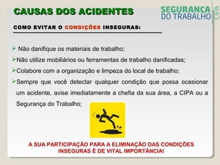 COMO EVITAR O CONDIÇÕES INSEGURAS:
 Não danifique os materiais de trabalho;
Não utilize mobiliários ou ferramentas de trabalho danificadas;
Colabore com a organização e limpeza do local de trabalho;
Sempre que você detectar qualquer condição que possa ocasionar
um acidente, avise imediatamente a chefia da sua área, a CIPA ou a
Segurança do Trabalho;
A SUA PARTICIPAÇÃO PARA A ELIMINAÇÃO DAS CONDIÇÕES
INSEGURAS É DE VITAL IMPORTÂNCIA!
CAUSAS DOS ACIDENTECAUSAS DOS ACIDENTESS
 