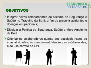 OBJETIVOSOBJETIVOS
 Integrar novos colaboradores ao sistema de Segurança e
Saúde no Trabalho da Burti, a fim de prevenir acidentes e
doenças ocupacionais;
 Divulgar a Política de Segurança, Saúde e Meio Ambiente
da Burti;
 Orientar os colaboradores quanto aos possíveis riscos de
suas atividades, ao cumprimento das regras estabelecidas,
e ao uso correto do EPI.
 