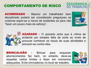 COMPORTAMENTO DE RISCO
ACOMODADO - Mesmo um trabalhador bem
disciplinado poderá ser considerado preguiçoso se
costuma expor-se a riscos de acidentes só para não
“fazer um pouco mais de esforço”.
AZARADO - O azarado acha que é vítima de
acidente por simples falta de sorte ao invés de
procurar conhecer os riscos de suas atividades e
prevenir-se contra eles.
BRINCALHÃO - Brincar para esquecer
aborrecimentos faz bem, no entanto, deve-se
respeitar certos limites e fazer em momentos
adequados. Evite brincadeiras no local de trabalho.
 