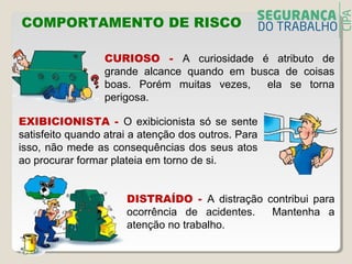 COMPORTAMENTO DE RISCO
CURIOSO - A curiosidade é atributo de
grande alcance quando em busca de coisas
boas. Porém muitas vezes, ela se torna
perigosa.
EXIBICIONISTA - O exibicionista só se sente
satisfeito quando atrai a atenção dos outros. Para
isso, não mede as consequências dos seus atos
ao procurar formar plateia em torno de si.
DISTRAÍDO - A distração contribui para
ocorrência de acidentes. Mantenha a
atenção no trabalho.
 