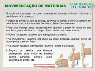 MOVIMENTAÇÃO DE MATERIAIS
“Preserve sua coluna fazendo
o levantamento de cargas de
maneira correta”
Quando você precisar remover materiais ou levantar volumes, observe a
posição correta do corpo:
Dobre as pernas e não as costas, de modo a manter a coluna sempre em
posição vertical, a fim de evitar hérnias e distensões lombares;
Não faça esforço físico desnecessário, quando o peso for maior do que
sua força, peça ajuda a um colega; Faça uso de meios mecânicos;
Nunca transporte volumes que impeçam a sua visão;
Ao movimentar volumes em duas ou mais pessoas, planeje antes os
movimentos a serem feitos;
Ao utilizar escadas, carregando volumes, dobre a atenção;
 Segure os objetos com firmeza,
protegendo suas mãos de batidas
contra paredes, cantos vivos,
batentes de porta, etc..
 