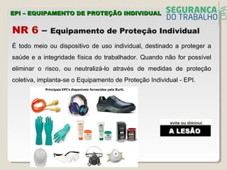 NR 6 – Equipamento de Proteção Individual
EPI – EQUIPAMENTO DE PROTEÇÃO INDIVIDUALEPI – EQUIPAMENTO DE PROTEÇÃO INDIVIDUAL
É todo meio ou dispositivo de uso individual, destinado a proteger a
saúde e a integridade física do trabalhador. Quando não for possível
eliminar o risco, ou neutralizá-lo através de medidas de proteção
coletiva, implanta-se o Equipamento de Proteção Individual - EPI.
 