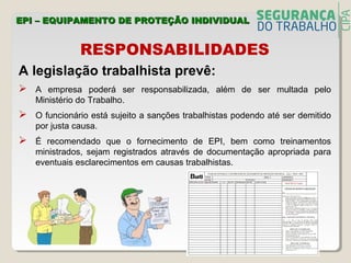 RESPONSABILIDADES
A legislação trabalhista prevê:
 A empresa poderá ser responsabilizada, além de ser multada pelo
Ministério do Trabalho.
 O funcionário está sujeito a sanções trabalhistas podendo até ser demitido
por justa causa.
 É recomendado que o fornecimento de EPI, bem como treinamentos
ministrados, sejam registrados através de documentação apropriada para
eventuais esclarecimentos em causas trabalhistas.
EPI – EQUIPAMENTO DE PROTEÇÃO INDIVIDUALEPI – EQUIPAMENTO DE PROTEÇÃO INDIVIDUAL
 