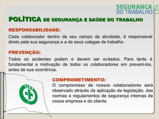 POLÍTICAPOLÍTICA DE SEGURANÇA E SAÚDE DO TRABALHODE SEGURANÇA E SAÚDE DO TRABALHO
RESPONSABILIDADE:
Cada colaborador dentro de seu campo de atividade, é responsável
direto pela sua segurança e a de seus colegas de trabalho.
PREVENÇÃO:
Todos os acidentes podem e devem ser evitados. Para tanto é
fundamental a motivação de todos os colaboradores em preveni-los,
antes de sua ocorrência.
COMPROMETIMENTO:
O compromisso de nossos colaboradores será
observado através da aplicação da legislação, das
normas e regulamentos de segurança internas de
nossa empresa e do cliente.
 