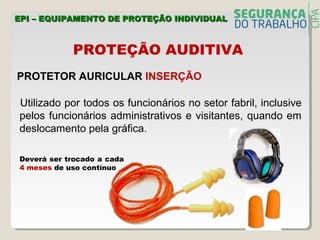 PROTEÇÃO AUDITIVA
PROTETOR AURICULAR INSERÇÃO
Utilizado por todos os funcionários no setor fabril, inclusive
pelos funcionários administrativos e visitantes, quando em
deslocamento pela gráfica.
Deverá ser trocado a cada
4 meses de uso contínuo
EPI – EQUIPAMENTO DE PROTEÇÃO INDIVIDUALEPI – EQUIPAMENTO DE PROTEÇÃO INDIVIDUAL
 