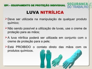LUVA NITRÍLICA
Deve ser utilizada na manipulação de qualquer produto
químico;
Não sendo possível a utilização de luvas, use o creme de
proteção para as mãos;
A luva nitrílica poderá ser utilizada em conjunto com o
creme de proteção para a pele;
Está PROIBIDO o contato direto das mãos com os
produtos químicos.
EPI – EQUIPAMENTO DE PROTEÇÃO INDIVIDUALEPI – EQUIPAMENTO DE PROTEÇÃO INDIVIDUAL
 