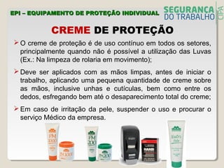CREME DE PROTEÇÃO
 O creme de proteção é de uso contínuo em todos os setores,
principalmente quando não é possível a utilização das Luvas
(Ex.: Na limpeza de rolaria em movimento);
 Deve ser aplicados com as mãos limpas, antes de iniciar o
trabalho, aplicando uma pequena quantidade de creme sobre
as mãos, inclusive unhas e cutículas, bem como entre os
dedos, esfregando bem até o desaparecimento total do creme;
 Em caso de irritação da pele, suspender o uso e procurar o
serviço Médico da empresa.
EPI – EQUIPAMENTO DE PROTEÇÃO INDIVIDUALEPI – EQUIPAMENTO DE PROTEÇÃO INDIVIDUAL
 