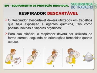 RESPIRADOR DESCARTÁVEL
O Respirador Descartável deverá utilizados em trabalhos
que haja exposição a agentes químicos, tais como
poeiras, névoas e vapores orgânicos;
Para sua eficácia, o respirador deverá ser utilizado de
forma correta, seguindo as orientações fornecidas quanto
ao uso.
EPI – EQUIPAMENTO DE PROTEÇÃO INDIVIDUALEPI – EQUIPAMENTO DE PROTEÇÃO INDIVIDUAL
 
