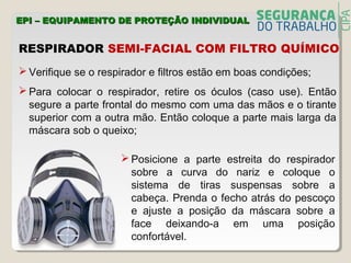  Verifique se o respirador e filtros estão em boas condições;
 Para colocar o respirador, retire os óculos (caso use). Então
segure a parte frontal do mesmo com uma das mãos e o tirante
superior com a outra mão. Então coloque a parte mais larga da
máscara sob o queixo;
RESPIRADOR SEMI-FACIAL COM FILTRO QUÍMICO
EPI – EQUIPAMENTO DE PROTEÇÃO INDIVIDUALEPI – EQUIPAMENTO DE PROTEÇÃO INDIVIDUAL
 Posicione a parte estreita do respirador
sobre a curva do nariz e coloque o
sistema de tiras suspensas sobre a
cabeça. Prenda o fecho atrás do pescoço
e ajuste a posição da máscara sobre a
face deixando-a em uma posição
confortável.
 
