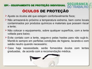  Ajuste os óculos até que estejam confortavelmente fixos;
 Não armazená-lo próximo a temperatura extrema, bem como locais
contaminados por produtos químicos e materiais que possam riscar
a lente;
 Não colocar o equipamento, sobre qualquer superfície, com a lente
voltada para baixo;
 Evite contato com a lente, segure-o pelas hastes para não sujá-lo.
Mantê-lo sempre em perfeitas condições de higiene, lavando-o com
sabão neutro quando necessário;
 Caso haja necessidade, serão fornecidos óculos com lentes
graduadas, de acordo com a recomendação médica.
ÓCULOS DE PROTEÇÃO
EPI – EQUIPAMENTO DE PROTEÇÃO INDIVIDUALEPI – EQUIPAMENTO DE PROTEÇÃO INDIVIDUAL
 