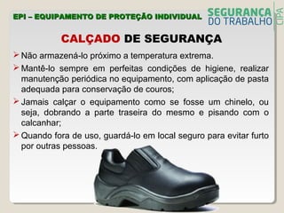 CALÇADO DE SEGURANÇA
 Não armazená-lo próximo a temperatura extrema.
 Mantê-lo sempre em perfeitas condições de higiene, realizar
manutenção periódica no equipamento, com aplicação de pasta
adequada para conservação de couros;
 Jamais calçar o equipamento como se fosse um chinelo, ou
seja, dobrando a parte traseira do mesmo e pisando com o
calcanhar;
 Quando fora de uso, guardá-lo em local seguro para evitar furto
por outras pessoas.
EPI – EQUIPAMENTO DE PROTEÇÃO INDIVIDUALEPI – EQUIPAMENTO DE PROTEÇÃO INDIVIDUAL
 
