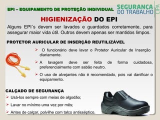 Alguns EPI´s devem ser lavados e guardados corretamente, para
assegurar maior vida útil. Outros devem apenas ser mantidos limpos.
HIGIENIZAÇÃO DO EPI
PROTETOR AURICULAR DE INSERÇÃO REUTILIZÁVEL
 O funcionário deve lavar o Protetor Auricular de Inserção
diariamente.
 A lavagem deve ser feita de forma cuidadosa,
preferencialmente com sabão neutro.
 O uso de alvejantes não é recomendado, pois vai danificar o
equipamento.
CALÇADO DE SEGURANÇA
 Usá-los sempre com meias de algodão;
 Lavar no mínimo uma vez por mês;
 Antes de calçar, polvilhe com talco antisséptico.
EPI – EQUIPAMENTO DE PROTEÇÃO INDIVIDUALEPI – EQUIPAMENTO DE PROTEÇÃO INDIVIDUAL
 
