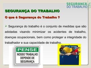 O que é Segurança do Trabalho ?O que é Segurança do Trabalho ?
 Segurança do trabalho é o conjunto de medidas que são
adotadas visando minimizar os acidentes de trabalho,
doenças ocupacionais, bem como proteger a integridade do
trabalhador e sua capacidade de trabalho.
SEGURANÇA DO TRABALHOSEGURANÇA DO TRABALHO
 